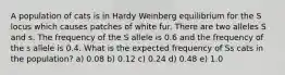 A population of cats is in Hardy Weinberg equilibrium for the S locus which causes patches of white fur. There are two alleles S and s. The frequency of the S allele is 0.6 and the frequency of the s allele is 0.4. What is the expected frequency of Ss cats in the population? a) 0.08 b) 0.12 c) 0.24 d) 0.48 e) 1.0