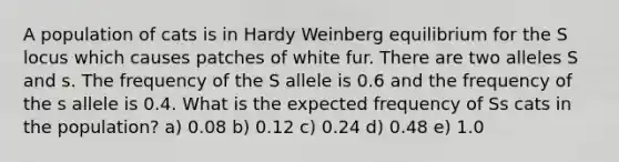 A population of cats is in Hardy Weinberg equilibrium for the S locus which causes patches of white fur. There are two alleles S and s. The frequency of the S allele is 0.6 and the frequency of the s allele is 0.4. What is the expected frequency of Ss cats in the population? a) 0.08 b) 0.12 c) 0.24 d) 0.48 e) 1.0