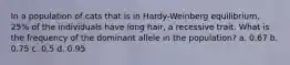 In a population of cats that is in Hardy-Weinberg equilibrium, 25% of the individuals have long hair, a recessive trait. What is the frequency of the dominant allele in the population? a. 0.67 b. 0.75 c. 0.5 d. 0.95