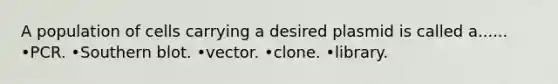 A population of cells carrying a desired plasmid is called a...... •PCR. •Southern blot. •vector. •clone. •library.