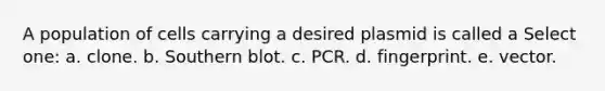 A population of cells carrying a desired plasmid is called a Select one: a. clone. b. Southern blot. c. PCR. d. fingerprint. e. vector.