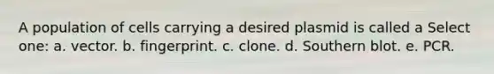 A population of cells carrying a desired plasmid is called a Select one: a. vector. b. fingerprint. c. clone. d. Southern blot. e. PCR.