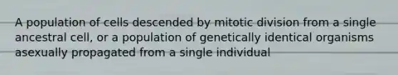 A population of cells descended by mitotic division from a single ancestral cell, or a population of genetically identical organisms asexually propagated from a single individual