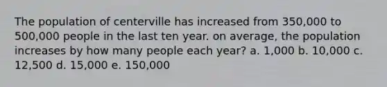 The population of centerville has increased from 350,000 to 500,000 people in the last ten year. on average, the population increases by how many people each year? a. 1,000 b. 10,000 c. 12,500 d. 15,000 e. 150,000