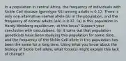 In a population in central Africa, the frequency of individuals with Sickle Cell disease (genotype SS) among adults is 0.12. There is only one alternative normal allele (A) in the population, and the frequency of normal adults (AA) is 0.32. (a) Is this population in Hardy-Weinberg equilibrium, at this locus? Support your conclusion with calculations. (b) It turns out that population geneticists have been studying this population for some time, and the frequency of the Sickle Cell allele in this population has been the same for a long time. Using what you know about the biology of Sickle Cell allele, what force(s) might explain this lack of change?