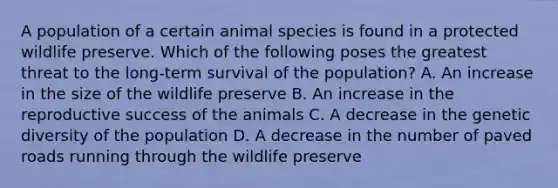 A population of a certain animal species is found in a protected wildlife preserve. Which of the following poses the greatest threat to the long-term survival of the population? A. An increase in the size of the wildlife preserve B. An increase in the reproductive success of the animals C. A decrease in the genetic diversity of the population D. A decrease in the number of paved roads running through the wildlife preserve