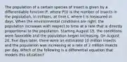 The population of a certain species of insect is given by a differentiable function P, where P(t) is the number of insects in the population, in millions, at time t, where t is measured in days. When the environmental conditions are right, the population increases with respect to time at a rate that is directly proportional to the population. Starting August 15, the conditions were favorable and the population began increasing. On August 20, five days later, there were an estimated 10 million insects and the population was increasing at a rate of 2 million insects per day. Which of the following is a differential equation that models this situation?