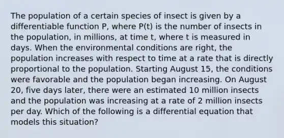 The population of a certain species of insect is given by a differentiable function P, where P(t) is the number of insects in the population, in millions, at time t, where t is measured in days. When the environmental conditions are right, the population increases with respect to time at a rate that is directly proportional to the population. Starting August 15, the conditions were favorable and the population began increasing. On August 20, five days later, there were an estimated 10 million insects and the population was increasing at a rate of 2 million insects per day. Which of the following is a differential equation that models this situation?