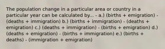 The population change in a particular area or country in a particular year can be calculated by... - a.) (births + emigration) - (deaths + immigration) b.) (births + immigration) - (deaths + emigration) c.) (deaths + immigration) - (births + emigration) d.) (deaths + emigration) - (births + immigration) e.) (births + deaths) - (immigration + emigration)