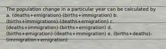 The population change in a particular year can be calculated by a. (deaths+emigration)-(births+immigration) b. (births+immigrations)-(deaths+emigration) c. (deaths+immigration)-(births+emigration) d. (births+emigration)-(deaths+immigration) e. (births+deaths)-(immigration+emigration)