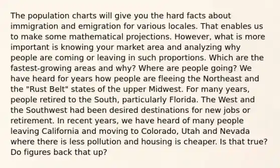 The population charts will give you the hard facts about immigration and emigration for various locales. That enables us to make some mathematical projections. However, what is more important is knowing your market area and analyzing why people are coming or leaving in such proportions. Which are the fastest-growing areas and why? Where are people going? We have heard for years how people are fleeing the Northeast and the "Rust Belt" states of the upper Midwest. For many years, people retired to the South, particularly Florida. The West and the Southwest had been desired destinations for new jobs or retirement. In recent years, we have heard of many people leaving California and moving to Colorado, Utah and Nevada where there is less pollution and housing is cheaper. Is that true? Do figures back that up?