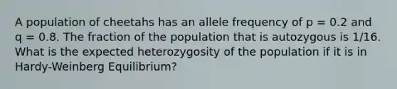 A population of cheetahs has an allele frequency of p = 0.2 and q = 0.8. The fraction of the population that is autozygous is 1/16. What is the expected heterozygosity of the population if it is in Hardy-Weinberg Equilibrium?