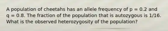 A population of cheetahs has an allele frequency of p = 0.2 and q = 0.8. The fraction of the population that is autozygous is 1/16. What is the observed heterozygosity of the population?