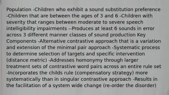 Population -Children who exhibit a sound substitution preference -Children that are between the ages of 3 and 6 -Children with severity that ranges between moderate to severe speech intelligibility impairments --Produces at least 6 sounds in error across 3 different manner classes of sound production Key Components -Alternative contrastive approach that is a variation and extension of the minimal pair approach -Systematic process to determine selection of targets and specific intervention (distance metric) -Addresses homonymy through larger treatment sets of contrastive word pairs across an entire rule set -Incorporates the childs rule (compensatory strategy) more systematically than in singular contrastive approach -Results in the facilitation of a system wide change (re-order the disorder)