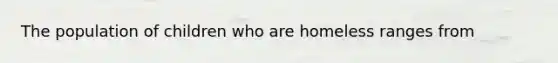 The population of children who are homeless ranges from