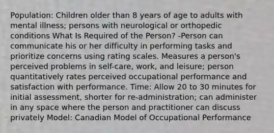 Population: Children older than 8 years of age to adults with mental illness; persons with neurological or orthopedic conditions What Is Required of the Person? -Person can communicate his or her difficulty in performing tasks and prioritize concerns using rating scales. Measures a person's perceived problems in self-care, work, and leisure; person quantitatively rates perceived occupational performance and satisfaction with performance. Time: Allow 20 to 30 minutes for initial assessment, shorter for re-administration; can administer in any space where the person and practitioner can discuss privately Model: Canadian Model of Occupational Performance