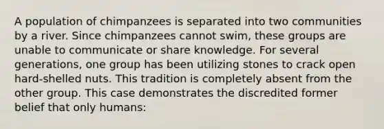 A population of chimpanzees is separated into two communities by a river. Since chimpanzees cannot swim, these groups are unable to communicate or share knowledge. For several generations, one group has been utilizing stones to crack open hard-shelled nuts. This tradition is completely absent from the other group. This case demonstrates the discredited former belief that only humans: