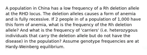 A population in China has a low frequency of a Rh deletion allele at the RHD locus. The deletion alleles causes a form of anemia and is fully recessive. If 2 people in of a population of 1,000 have this form of anemia, what is the frequency of the Rh deletion allele? And what is the frequency of 'carriers' (i.e. heterozygous individuals that carry the deletion allele but do not have the disease) in the population? Assume genotype frequencies are at Hardy-Weinberg equilibrium.