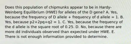 Does this population of chipmunks appear to be in Hardy-Weinberg Equilibrium (HWE) for alleles of the D gene? A. Yes, because the frequency of D allele + frequency of d allele = 1. B. Yes, because p2+2pq+q2 = 1. C. Yes, because the frequency of the d allele is the square root of 0.25. D. No, because there are more dd individuals observed than expected under HWE. E. There is not enough information provided to determine.