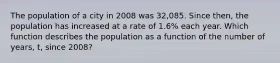 The population of a city in 2008 was 32,085. Since then, the population has increased at a rate of 1.6% each year. Which function describes the population as a function of the number of years, t, since 2008?