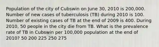 Population of the city of Cubswin on June 30, 2010 is 200,000. Number of new cases of tuberculosis (TB) during 2010 is 100. Number of existing cases of TB at the end of 2009 is 400. During 2010, 50 people in the city die from TB. What is the prevalence rate of TB in Cubswin per 100,000 population at the end of 2010? 50 200 225 250 275