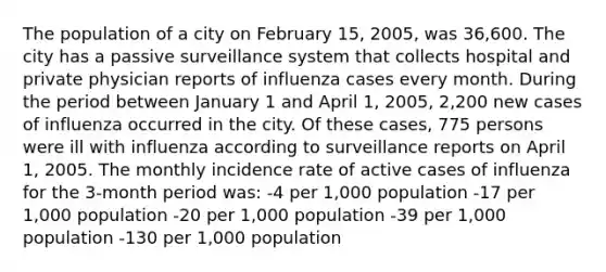 The population of a city on February 15, 2005, was 36,600. The city has a passive surveillance system that collects hospital and private physician reports of influenza cases every month. During the period between January 1 and April 1, 2005, 2,200 new cases of influenza occurred in the city. Of these cases, 775 persons were ill with influenza according to surveillance reports on April 1, 2005. The monthly incidence rate of active cases of influenza for the 3-month period was: -4 per 1,000 population -17 per 1,000 population -20 per 1,000 population -39 per 1,000 population -130 per 1,000 population