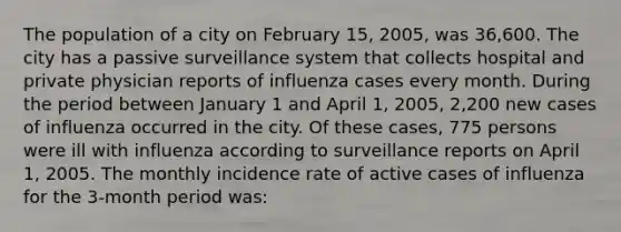 The population of a city on February 15, 2005, was 36,600. The city has a passive surveillance system that collects hospital and private physician reports of influenza cases every month. During the period between January 1 and April 1, 2005, 2,200 new cases of influenza occurred in the city. Of these cases, 775 persons were ill with influenza according to surveillance reports on April 1, 2005. The monthly incidence rate of active cases of influenza for the 3-month period was: