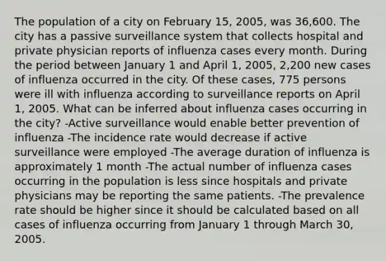 The population of a city on February 15, 2005, was 36,600. The city has a passive surveillance system that collects hospital and private physician reports of influenza cases every month. During the period between January 1 and April 1, 2005, 2,200 new cases of influenza occurred in the city. Of these cases, 775 persons were ill with influenza according to surveillance reports on April 1, 2005. What can be inferred about influenza cases occurring in the city? -Active surveillance would enable better prevention of influenza -The incidence rate would decrease if active surveillance were employed -The average duration of influenza is approximately 1 month -The actual number of influenza cases occurring in the population is less since hospitals and private physicians may be reporting the same patients. -The prevalence rate should be higher since it should be calculated based on all cases of influenza occurring from January 1 through March 30, 2005.