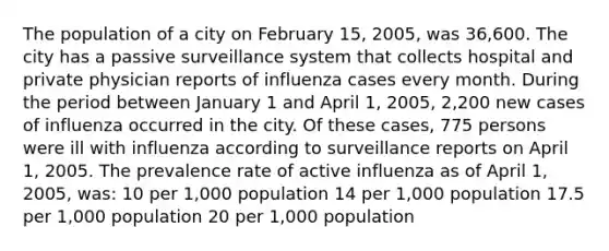 The population of a city on February 15, 2005, was 36,600. The city has a passive surveillance system that collects hospital and private physician reports of influenza cases every month. During the period between January 1 and April 1, 2005, 2,200 new cases of influenza occurred in the city. Of these cases, 775 persons were ill with influenza according to surveillance reports on April 1, 2005. The prevalence rate of active influenza as of April 1, 2005, was: 10 per 1,000 population 14 per 1,000 population 17.5 per 1,000 population 20 per 1,000 population