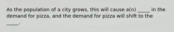As the population of a city grows, this will cause a(n) _____ in the demand for pizza, and the demand for pizza will shift to the _____.