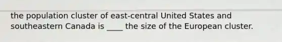 the population cluster of east-central United States and southeastern Canada is ____ the size of the European cluster.