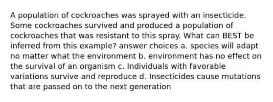 A population of cockroaches was sprayed with an insecticide. Some cockroaches survived and produced a population of cockroaches that was resistant to this spray. What can BEST be inferred from this example? answer choices a. species will adapt no matter what the environment b. environment has no effect on the survival of an organism c. Individuals with favorable variations survive and reproduce d. Insecticides cause mutations that are passed on to the next generation