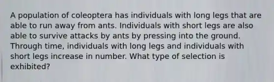 A population of coleoptera has individuals with long legs that are able to run away from ants. Individuals with short legs are also able to survive attacks by ants by pressing into the ground. Through time, individuals with long legs and individuals with short legs increase in number. What type of selection is exhibited?