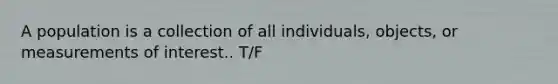 A population is a collection of all individuals, objects, or measurements of interest.. T/F