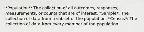 *Population*: The collection of all outcomes, responses, measurements, or counts that are of interest. *Sample*: The collection of data from a subset of the population. *Census*: The collection of data from every member of the population.