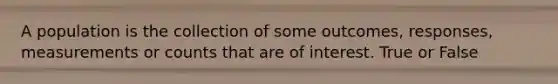 A population is the collection of some outcomes, responses, measurements or counts that are of interest. True or False