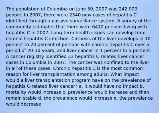 The population of Columbia on June 30, 2007 was 242,000 people. In 2007, there were 2340 new cases of hepatitis C identified through a passive surveillance system. A survey of the community estimates that there were 6410 persons living with hepatitis C in 2007. Long-term health issues can develop from chronic hepatitis C infection. Cirrhosis of the liver develops in 10 percent to 20 percent of persons with chronic hepatitis C over a period of 20-30 years, and liver cancer in 1 percent to 5 percent. A cancer registry identified 33 hepatitis C-related liver cancer cases in Columbia in 2007. The cancer was confined to the liver in all of these cases. Chronic hepatitis C is the most common reason for liver transplantation among adults. What impact would a liver transplantation program have on the prevalence of hepatitis C-related liver cancer? a. it would have no impact b. mortality would increase c. prevalence would increase and then remain stable d. the prevalence would increase e. the prevalence would decrease