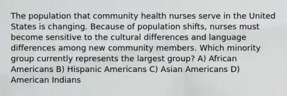 The population that community health nurses serve in the United States is changing. Because of population shifts, nurses must become sensitive to the cultural differences and language differences among new community members. Which minority group currently represents the largest group? A) African Americans B) Hispanic Americans C) Asian Americans D) American Indians