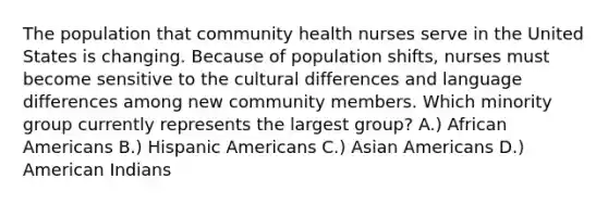 The population that community health nurses serve in the United States is changing. Because of population shifts, nurses must become sensitive to the cultural differences and language differences among new community members. Which minority group currently represents the largest group? A.) African Americans B.) Hispanic Americans C.) Asian Americans D.) American Indians