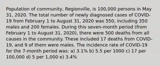 Population of community, Regionville, is 100,000 persons in May 31, 2020. The total number of newly diagnosed cases of COVID-19 from February 1 to August 31, 2020 was 550, including 350 males and 200 females. During this seven-month period (from February 1 to August 31, 2020), there were 500 deaths from all causes in the community. These included 17 deaths from COVID-19, and 9 of them were males. The incidence rate of COVID-19 for the 7-month period was: a) 3.1% b) 5.5 per 1000 c) 17 per 100,000 d) 5 per 1,000 e) 3.4%