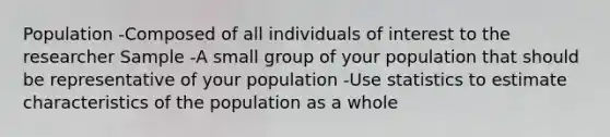 Population -Composed of all individuals of interest to the researcher Sample -A small group of your population that should be representative of your population -Use statistics to estimate characteristics of the population as a whole