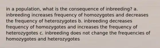 in a population, what is the consequence of inbreeding? a. inbreeding increases frequency of homozygotes and decreases the frequency of heterozygotes b. inbreeding decreases frequency of homozygotes and increases the frequency of heterozygotes c. inbreeding does not change the frequencies of homozygotes and heterozygotes