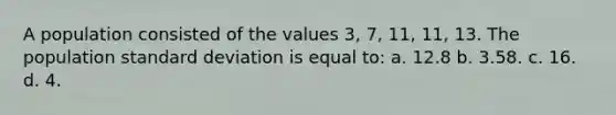 A population consisted of the values 3, 7, 11, 11, 13. The population standard deviation is equal to: a. 12.8 b. 3.58. c. 16. d. 4.