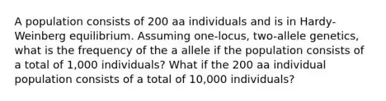 A population consists of 200 aa individuals and is in Hardy-Weinberg equilibrium. Assuming one-locus, two-allele genetics, what is the frequency of the a allele if the population consists of a total of 1,000 individuals? What if the 200 aa individual population consists of a total of 10,000 individuals?