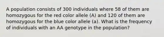 A population consists of 300 individuals where 58 of them are homozygous for the red color allele (A) and 120 of them are homozygous for the blue color allele (a). What is the frequency of individuals with an AA genotype in the population?