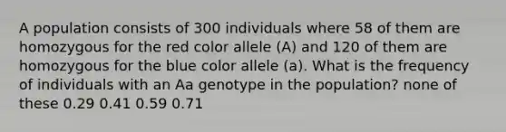 A population consists of 300 individuals where 58 of them are homozygous for the red color allele (A) and 120 of them are homozygous for the blue color allele (a). What is the frequency of individuals with an Aa genotype in the population? none of these 0.29 0.41 0.59 0.71