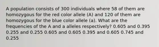 A population consists of 300 individuals where 58 of them are homozygous for the red color allele (A) and 120 of them are homozygous for the blue color allele (a). What are the frequencies of the A and a alleles respectively? 0.605 and 0.395 0.255 and 0.255 0.605 and 0.605 0.395 and 0.605 0.745 and 0.255