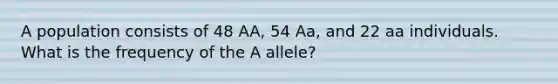 A population consists of 48 AA, 54 Aa, and 22 aa individuals. What is the frequency of the A allele?