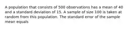 A population that consists of 500 observations has a mean of 40 and a standard deviation of 15. A sample of size 100 is taken at random from this population. The standard error of the sample mean equals