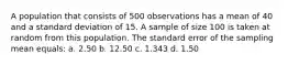 A population that consists of 500 observations has a mean of 40 and a standard deviation of 15. A sample of size 100 is taken at random from this population. The standard error of the sampling mean equals: a. 2.50 b. 12.50 c. 1.343 d. 1.50